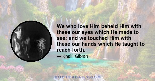 We who love Him beheld Him with these our eyes which He made to see; and we touched Him with these our hands which He taught to reach forth.