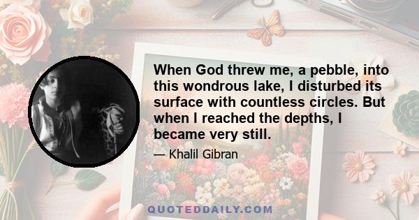 When God threw me, a pebble, into this wondrous lake, I disturbed its surface with countless circles. But when I reached the depths, I became very still.