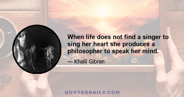 When life does not find a singer to sing her heart she produces a philosopher to speak her mind.