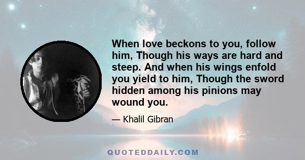 When love beckons to you, follow him, Though his ways are hard and steep. And when his wings enfold you yield to him, Though the sword hidden among his pinions may wound you.