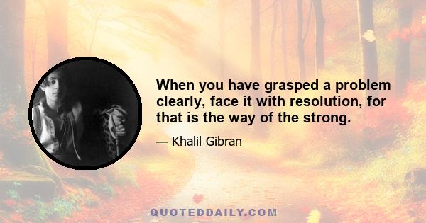 When you have grasped a problem clearly, face it with resolution, for that is the way of the strong.