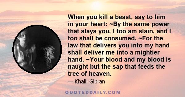 When you kill a beast, say to him in your heart: ~By the same power that slays you, I too am slain, and I too shall be consumed. ~For the law that delivers you into my hand shall deliver me into a mightier hand. ~Your