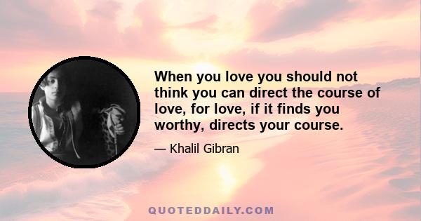 When you love you should not think you can direct the course of love, for love, if it finds you worthy, directs your course.