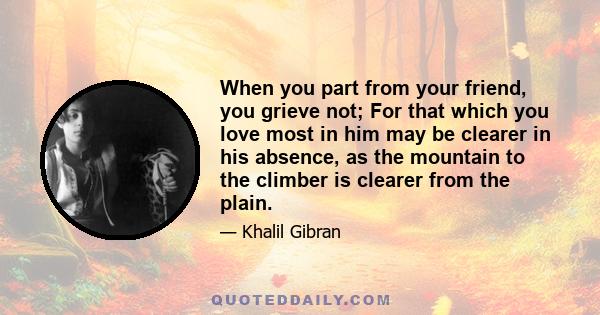 When you part from your friend, you grieve not; For that which you love most in him may be clearer in his absence, as the mountain to the climber is clearer from the plain.