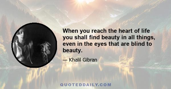 When you reach the heart of life you shall find beauty in all things, even in the eyes that are blind to beauty.