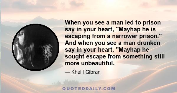 When you see a man led to prison say in your heart, Mayhap he is escaping from a narrower prison. And when you see a man drunken say in your heart, Mayhap he sought escape from something still more unbeautiful.