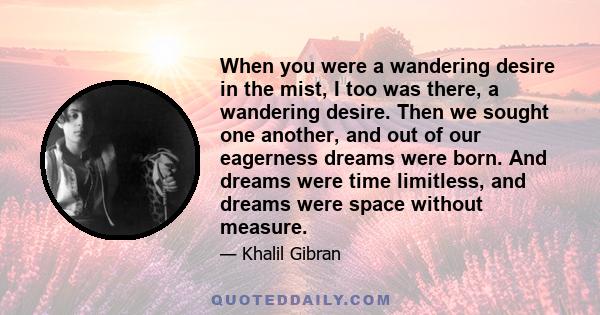 When you were a wandering desire in the mist, I too was there, a wandering desire. Then we sought one another, and out of our eagerness dreams were born. And dreams were time limitless, and dreams were space without