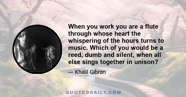 When you work you are a flute through whose heart the whispering of the hours turns to music. Which of you would be a reed, dumb and silent, when all else sings together in unison?