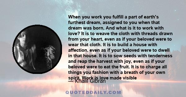 When you work you fulfill a part of earth's furthest dream, assigned to you when that dream was born, And what is it to work with love? It is to weave the cloth with threads drawn from your heart, even as if your