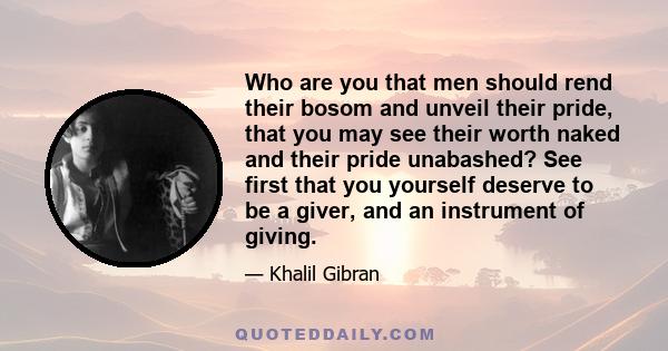 Who are you that men should rend their bosom and unveil their pride, that you may see their worth naked and their pride unabashed? See first that you yourself deserve to be a giver, and an instrument of giving.