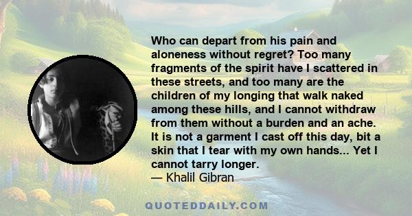 Who can depart from his pain and aloneness without regret? Too many fragments of the spirit have I scattered in these streets, and too many are the children of my longing that walk naked among these hills, and I cannot