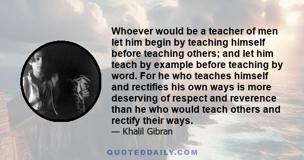 Whoever would be a teacher of men let him begin by teaching himself before teaching others; and let him teach by example before teaching by word. For he who teaches himself and rectifies his own ways is more deserving