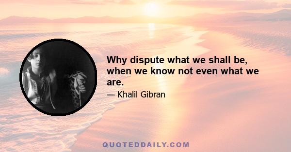 Why dispute what we shall be, when we know not even what we are.