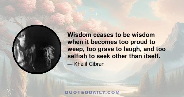 Wisdom ceases to be wisdom when it becomes too proud to weep, too grave to laugh, and too selfish to seek other than itself.