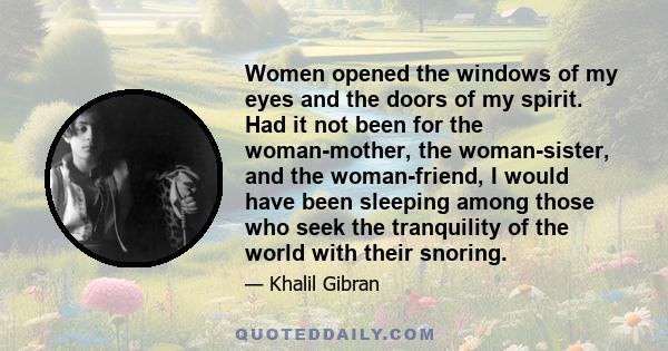 Women opened the windows of my eyes and the doors of my spirit. Had it not been for the woman-mother, the woman-sister, and the woman-friend, I would have been sleeping among those who seek the tranquility of the world