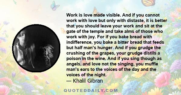 Work is love made visible. And if you cannot work with love but only with distaste, it is better that you should leave your work and sit at the gate of the temple and take alms of those who work with joy.