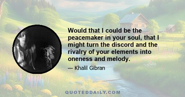 Would that I could be the peacemaker in your soul, that I might turn the discord and the rivalry of your elements into oneness and melody.