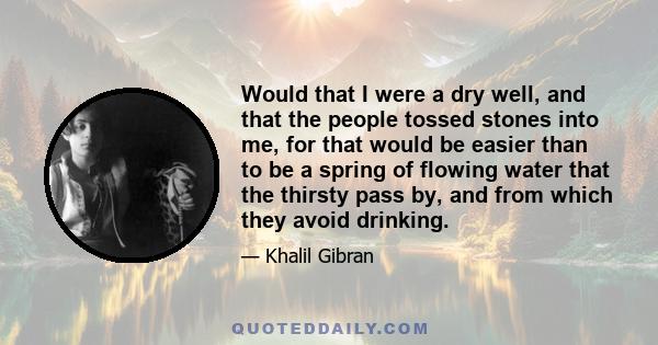 Would that I were a dry well, and that the people tossed stones into me, for that would be easier than to be a spring of flowing water that the thirsty pass by, and from which they avoid drinking.