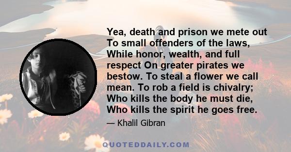 Yea, death and prison we mete out To small offenders of the laws, While honor, wealth, and full respect On greater pirates we bestow. To steal a flower we call mean. To rob a field is chivalry; Who kills the body he