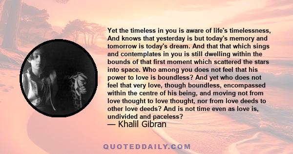 Yet the timeless in you is aware of life's timelessness, And knows that yesterday is but today's memory and tomorrow is today's dream. And that that which sings and contemplates in you is still dwelling within the