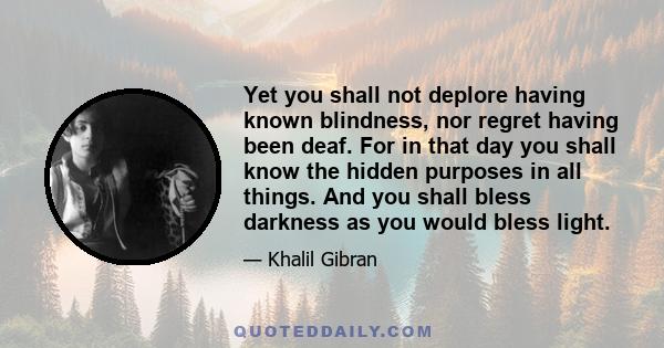 Yet you shall not deplore having known blindness, nor regret having been deaf. For in that day you shall know the hidden purposes in all things. And you shall bless darkness as you would bless light.