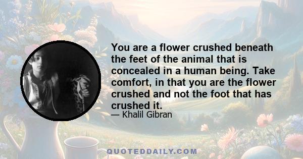 You are a flower crushed beneath the feet of the animal that is concealed in a human being. Take comfort, in that you are the flower crushed and not the foot that has crushed it.