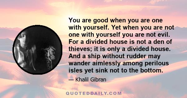 You are good when you are one with yourself. Yet when you are not one with yourself you are not evil. For a divided house is not a den of thieves; it is only a divided house. And a ship without rudder may wander