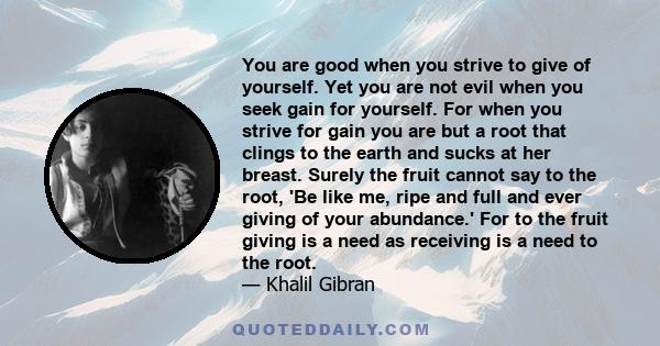 You are good when you strive to give of yourself. Yet you are not evil when you seek gain for yourself. For when you strive for gain you are but a root that clings to the earth and sucks at her breast. Surely the fruit