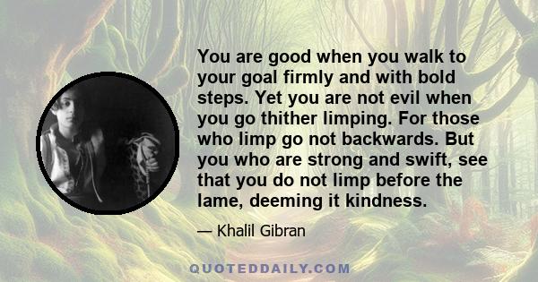 You are good when you walk to your goal firmly and with bold steps. Yet you are not evil when you go thither limping. For those who limp go not backwards. But you who are strong and swift, see that you do not limp