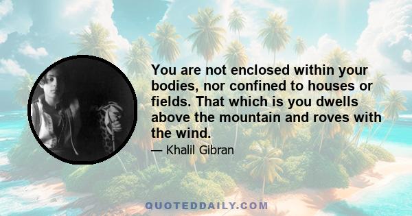 You are not enclosed within your bodies, nor confined to houses or fields. That which is you dwells above the mountain and roves with the wind.