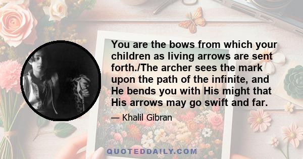 You are the bows from which your children as living arrows are sent forth./The archer sees the mark upon the path of the infinite, and He bends you with His might that His arrows may go swift and far.