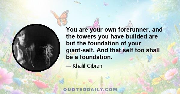 You are your own forerunner, and the towers you have builded are but the foundation of your giant-self. And that self too shall be a foundation.