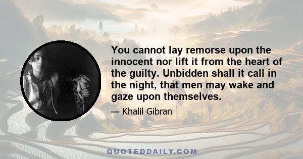 You cannot lay remorse upon the innocent nor lift it from the heart of the guilty. Unbidden shall it call in the night, that men may wake and gaze upon themselves.