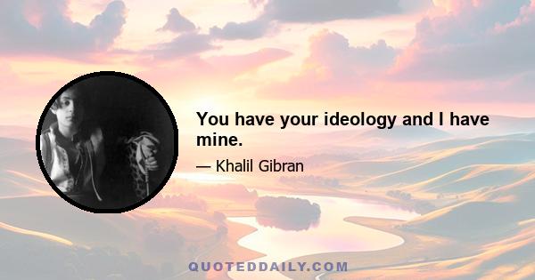 You have your ideology and I have mine.