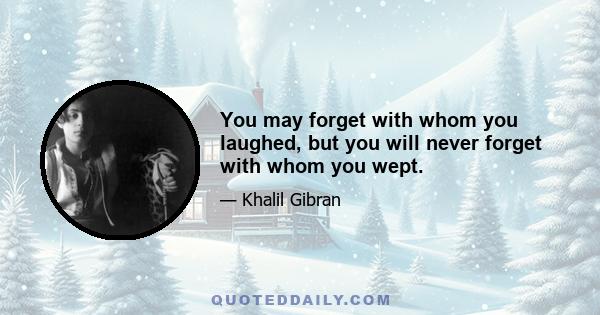 You may forget with whom you laughed, but you will never forget with whom you wept.