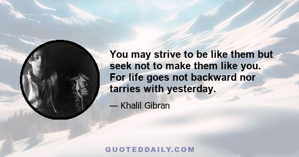 You may strive to be like them but seek not to make them like you. For life goes not backward nor tarries with yesterday.