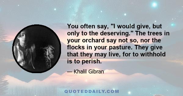 You often say, I would give, but only to the deserving. The trees in your orchard say not so, nor the flocks in your pasture. They give that they may live, for to withhold is to perish.