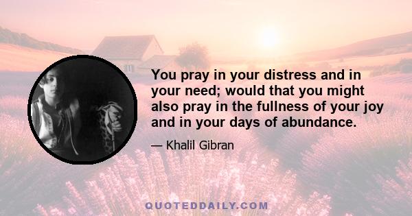 You pray in your distress and in your need; would that you might also pray in the fullness of your joy and in your days of abundance.