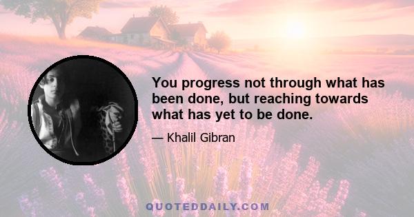 You progress not through what has been done, but reaching towards what has yet to be done.