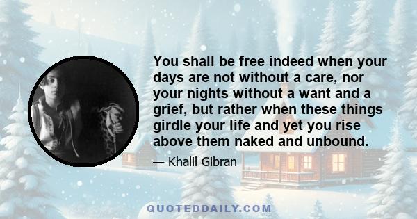 You shall be free indeed when your days are not without a care, nor your nights without a want and a grief, but rather when these things girdle your life and yet you rise above them naked and unbound.