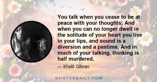 You talk when you cease to be at peace with your thoughts; And when you can no longer dwell in the solitude of your heart you live in your lips, and sound is a diversion and a pastime. And in much of your talking,