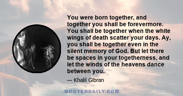 You were born together, and together you shall be forevermore. You shall be together when the white wings of death scatter your days. Ay, you shall be together even in the silent memory of God. But let there be spaces