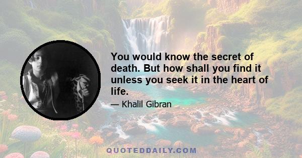 You would know the secret of death. But how shall you find it unless you seek it in the heart of life.