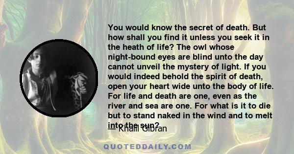 You would know the secret of death. But how shall you find it unless you seek it in the heath of life? The owl whose night-bound eyes are blind unto the day cannot unveil the mystery of light. If you would indeed behold 