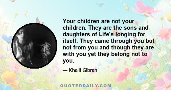 Your children are not your children. They are the sons and daughters of Life's longing for itself. They came through you but not from you and though they are with you yet they belong not to you.