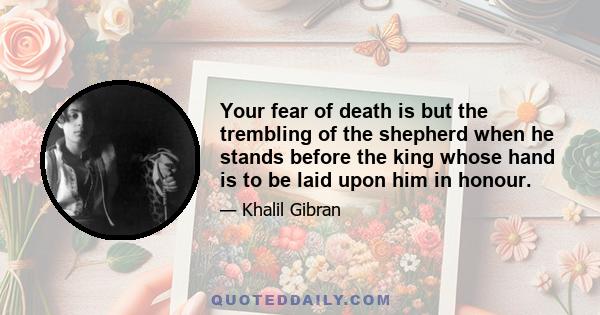 Your fear of death is but the trembling of the shepherd when he stands before the king whose hand is to be laid upon him in honour.