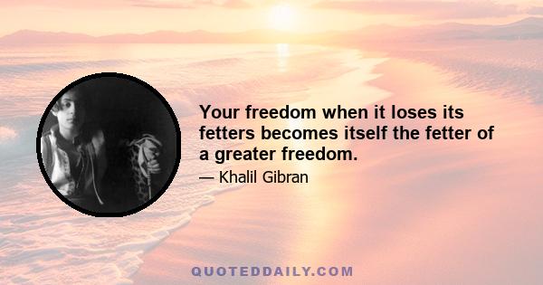 Your freedom when it loses its fetters becomes itself the fetter of a greater freedom.