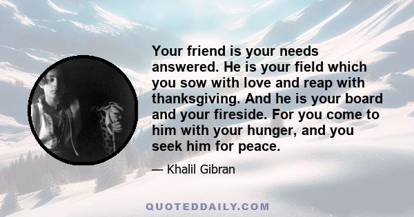 Your friend is your needs answered. He is your field which you sow with love and reap with thanksgiving. And he is your board and your fireside. For you come to him with your hunger, and you seek him for peace.