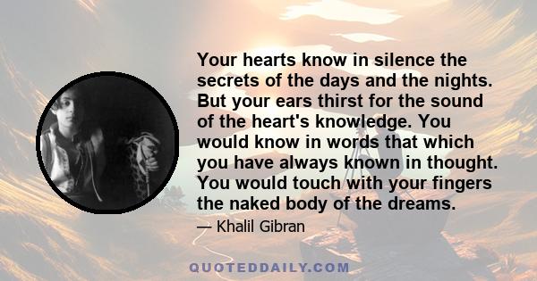 Your hearts know in silence the secrets of the days and the nights. But your ears thirst for the sound of the heart's knowledge. You would know in words that which you have always known in thought. You would touch with