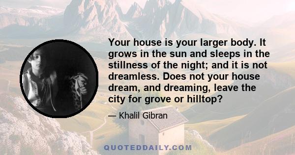 Your house is your larger body. It grows in the sun and sleeps in the stillness of the night; and it is not dreamless. Does not your house dream, and dreaming, leave the city for grove or hilltop?